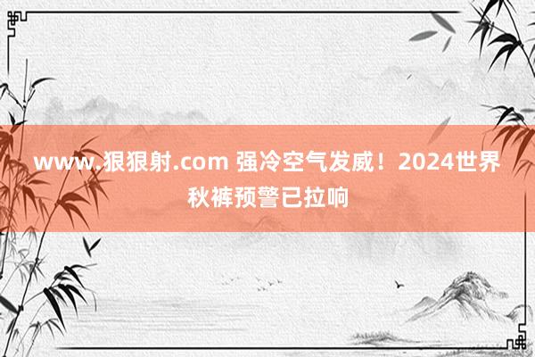 www.狠狠射.com 强冷空气发威！2024世界秋裤预警已拉响