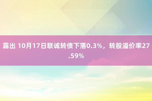 露出 10月17日联诚转债下落0.3%，转股溢价率27.59%