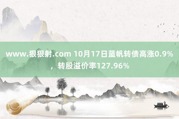 www.狠狠射.com 10月17日蓝帆转债高涨0.9%，转股溢价率127.96%