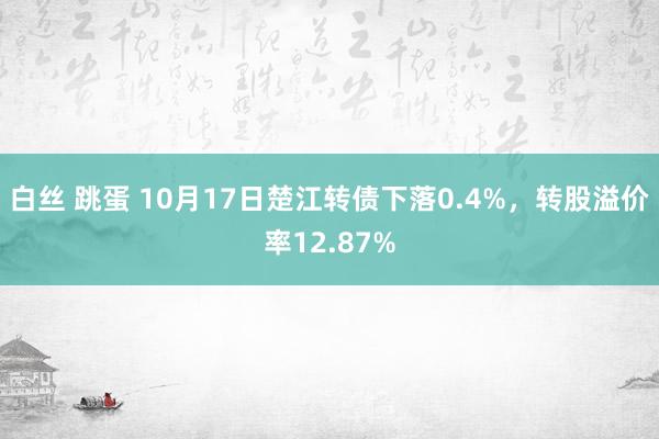 白丝 跳蛋 10月17日楚江转债下落0.4%，转股溢价率12.87%