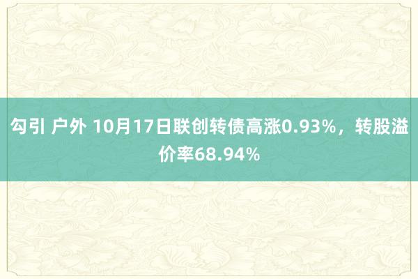 勾引 户外 10月17日联创转债高涨0.93%，转股溢价率68.94%