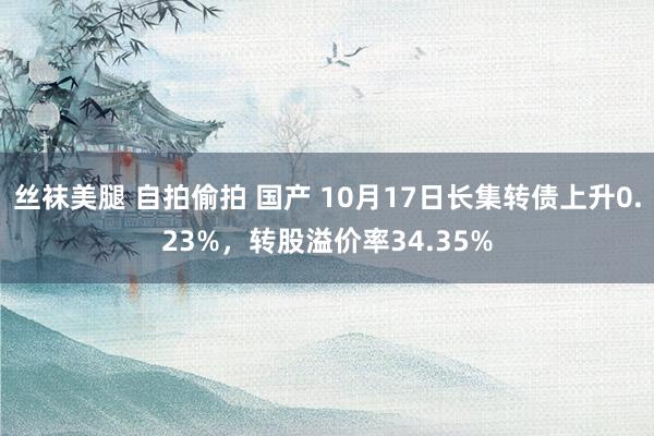 丝袜美腿 自拍偷拍 国产 10月17日长集转债上升0.23%，转股溢价率34.35%