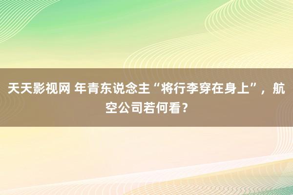 天天影视网 年青东说念主“将行李穿在身上”，航空公司若何看？