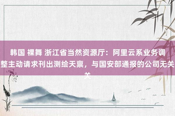 韩国 裸舞 浙江省当然资源厅：阿里云系业务调整主动请求刊出测绘天禀，与国安部通报的公司无关