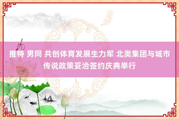 推特 男同 共创体育发展生力军 北奥集团与城市传说政策妥洽签约庆典举行