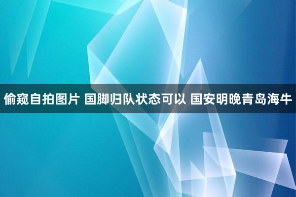 偷窥自拍图片 国脚归队状态可以 国安明晚青岛海牛