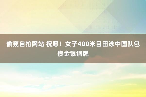 偷窥自拍网站 祝愿！女子400米目田泳中国队包揽金银铜牌