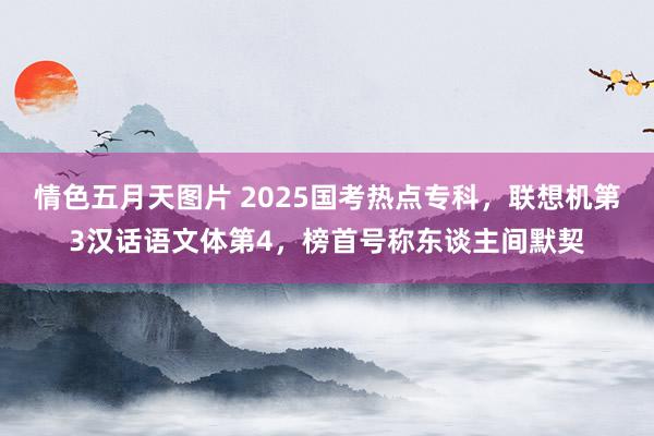 情色五月天图片 2025国考热点专科，联想机第3汉话语文体第4，榜首号称东谈主间默契