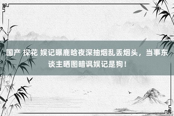 国产 探花 娱记曝鹿晗夜深抽烟乱丢烟头，当事东谈主晒图暗讽娱记是狗！