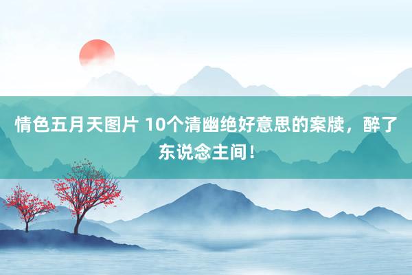 情色五月天图片 10个清幽绝好意思的案牍，醉了东说念主间！