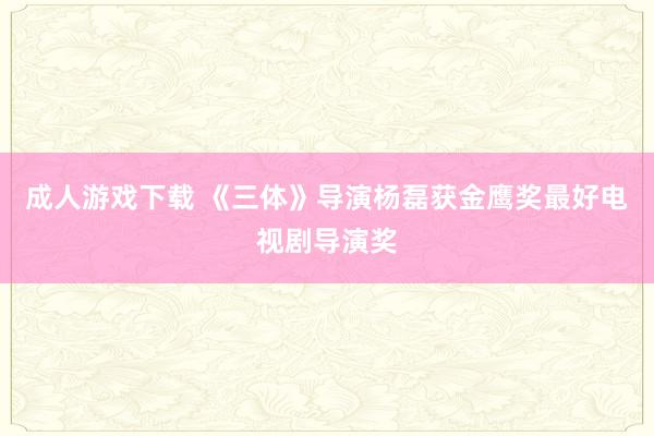 成人游戏下载 《三体》导演杨磊获金鹰奖最好电视剧导演奖