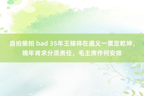 自拍偷拍 bad 35年王稼祥在遵义一票定乾坤，晚年肯求分派责任，毛主席作何安排