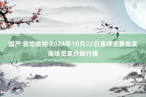 国产 自拍偷拍 2024年10月22日寰球主要批发商场苋菜价钱行情