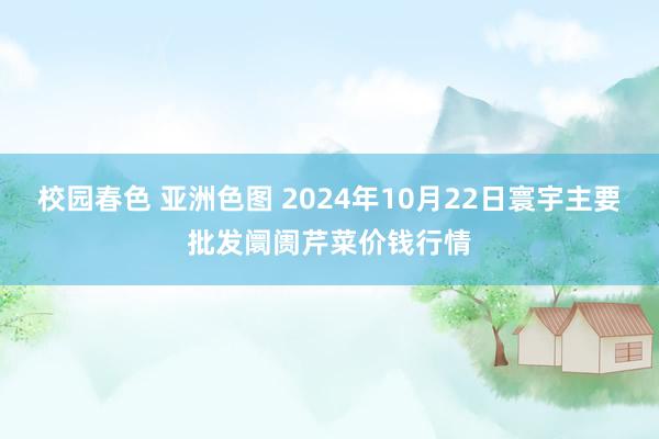 校园春色 亚洲色图 2024年10月22日寰宇主要批发阛阓芹菜价钱行情