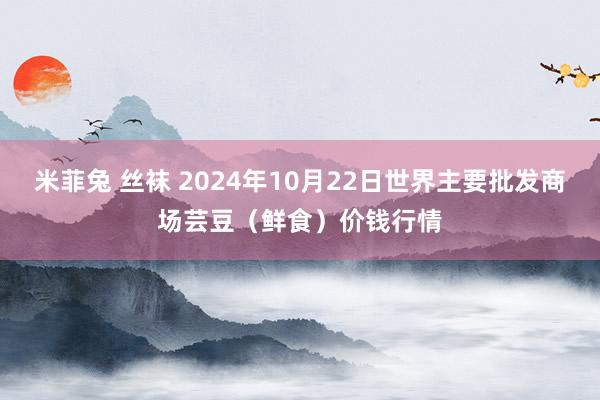 米菲兔 丝袜 2024年10月22日世界主要批发商场芸豆（鲜食）价钱行情