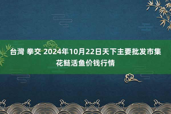 台灣 拳交 2024年10月22日天下主要批发市集花鲢活鱼价钱行情