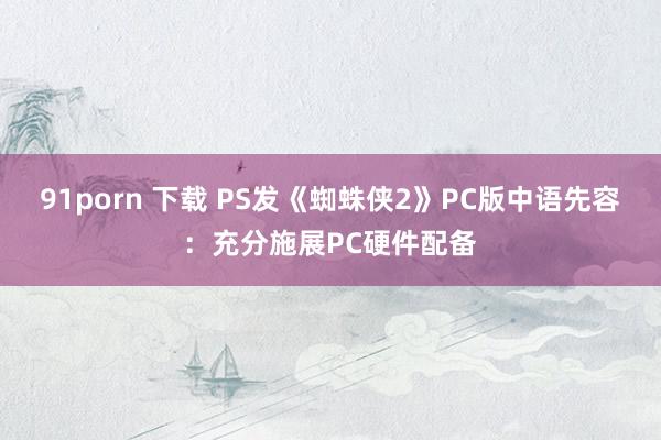 91porn 下载 PS发《蜘蛛侠2》PC版中语先容：充分施展PC硬件配备