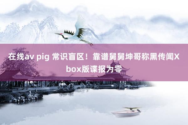 在线av pig 常识盲区！靠谱舅舅坤哥称黑传闻Xbox版谍报为零