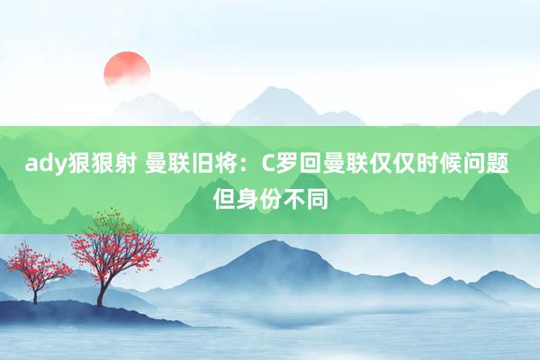 ady狠狠射 曼联旧将：C罗回曼联仅仅时候问题 但身份不同