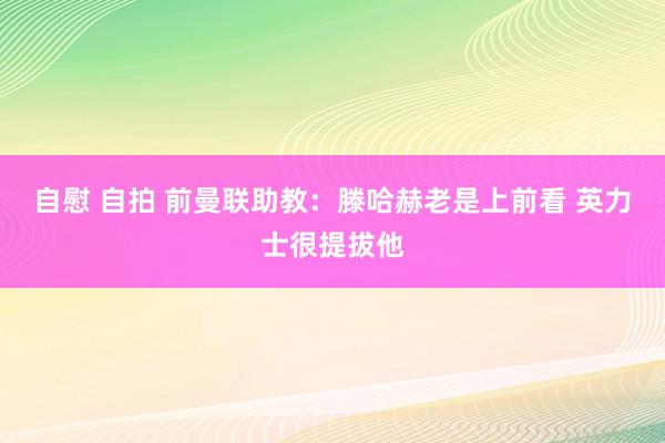 自慰 自拍 前曼联助教：滕哈赫老是上前看 英力士很提拔他