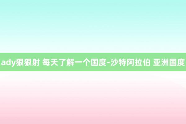 ady狠狠射 每天了解一个国度-沙特阿拉伯 亚洲国度