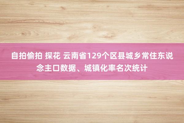 自拍偷拍 探花 云南省129个区县城乡常住东说念主口数据、城镇化率名次统计