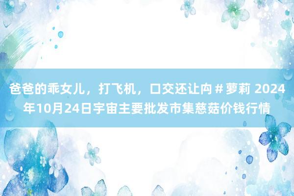 爸爸的乖女儿，打飞机，口交还让禸＃萝莉 2024年10月24日宇宙主要批发市集慈菇价钱行情