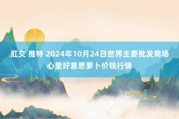 肛交 推特 2024年10月24日世界主要批发商场心里好意思萝卜价钱行情