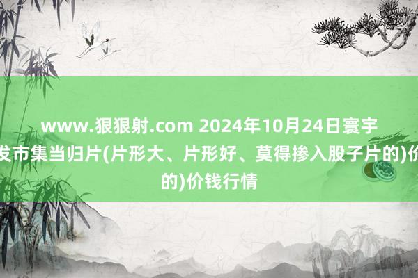 www.狠狠射.com 2024年10月24日寰宇主要批发市集当归片(片形大、片形好、莫得掺入股子片的)价钱行情