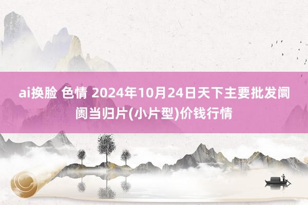 ai换脸 色情 2024年10月24日天下主要批发阛阓当归片(小片型)价钱行情