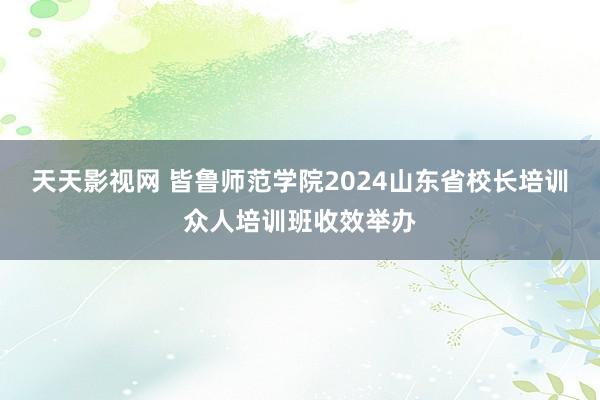 天天影视网 皆鲁师范学院2024山东省校长培训众人培训班收效举办