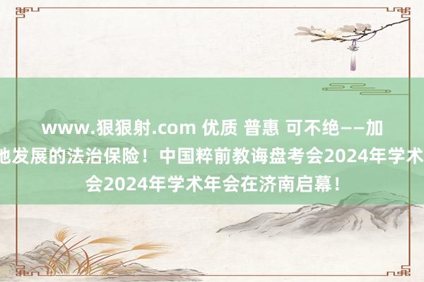 www.狠狠射.com 优质 普惠 可不绝——加强学前教诲高质地发展的法治保险！中国粹前教诲盘考会2024年学术年会在济南启幕！