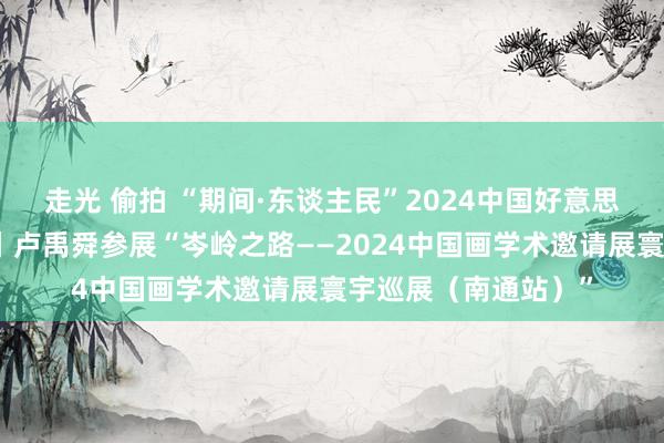 走光 偷拍 “期间·东谈主民”2024中国好意思术报艺术季系列展丨卢禹舜参展“岑岭之路——2024中国画学术邀请展寰宇巡展（南通站）”