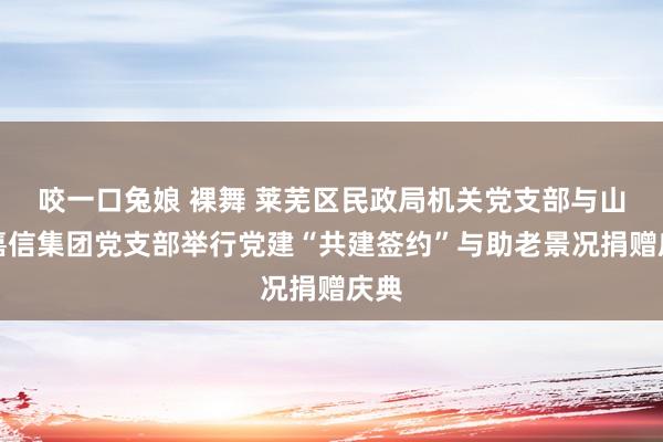 咬一口兔娘 裸舞 莱芜区民政局机关党支部与山东嘉信集团党支部举行党建“共建签约”与助老景况捐赠庆典