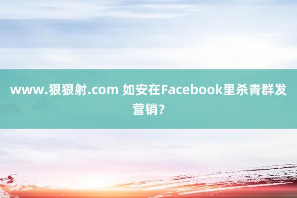 www.狠狠射.com 如安在Facebook里杀青群发营销？