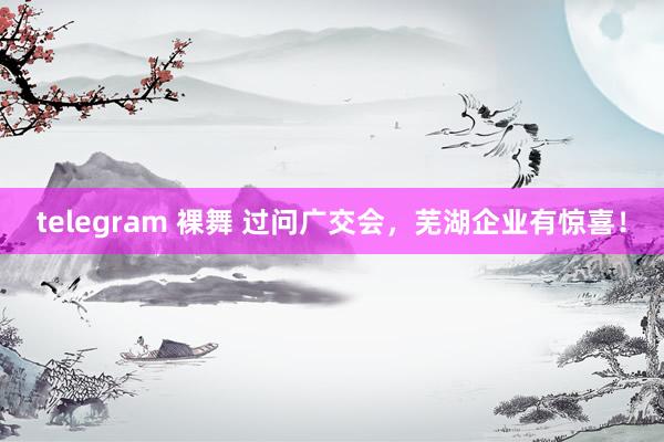 telegram 裸舞 过问广交会，芜湖企业有惊喜！