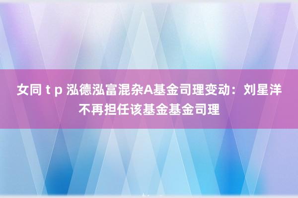 女同 t p 泓德泓富混杂A基金司理变动：刘星洋不再担任该基金基金司理