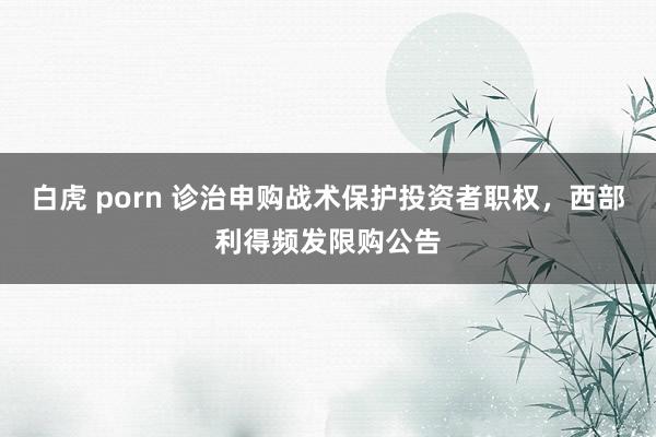 白虎 porn 诊治申购战术保护投资者职权，西部利得频发限购公告