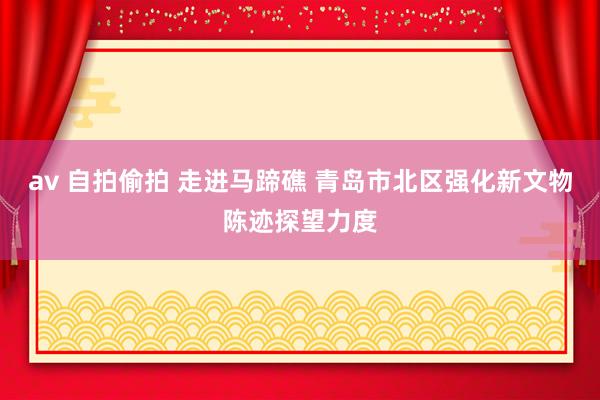 av 自拍偷拍 走进马蹄礁 青岛市北区强化新文物陈迹探望力度