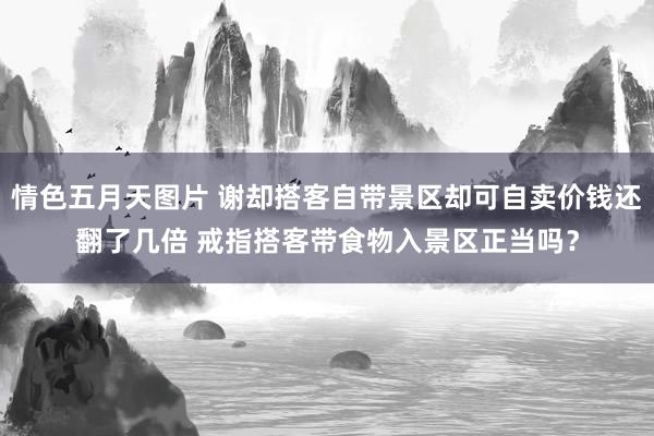 情色五月天图片 谢却搭客自带景区却可自卖价钱还翻了几倍 戒指搭客带食物入景区正当吗？