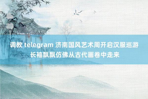 调教 telegram 济南国风艺术周开启汉服巡游 长袖飘飘仿佛从古代画卷中走来