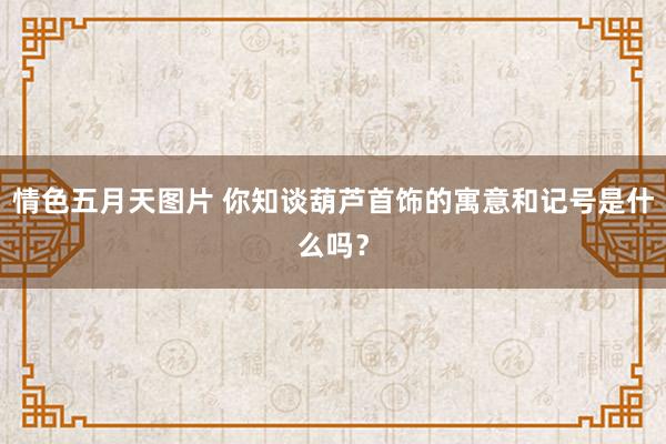 情色五月天图片 你知谈葫芦首饰的寓意和记号是什么吗？