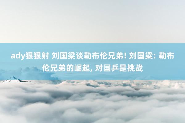 ady狠狠射 刘国梁谈勒布伦兄弟! 刘国梁: 勒布伦兄弟的崛起， 对国乒是挑战