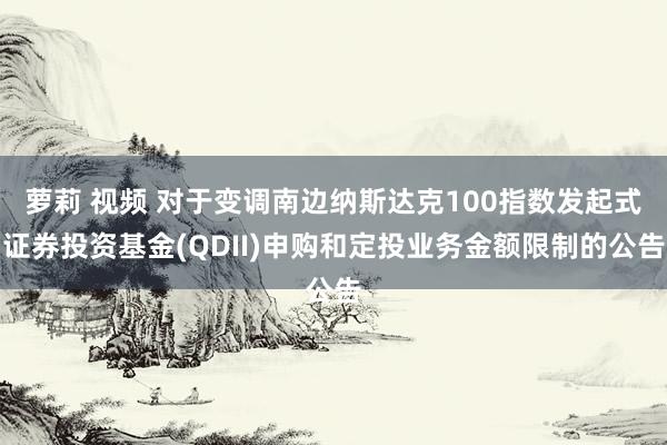 萝莉 视频 对于变调南边纳斯达克100指数发起式证券投资基金(QDII)申购和定投业务金额限制的公告