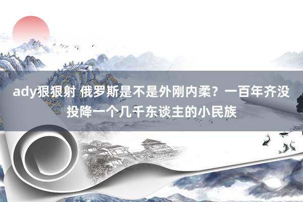 ady狠狠射 俄罗斯是不是外刚内柔？一百年齐没投降一个几千东谈主的小民族