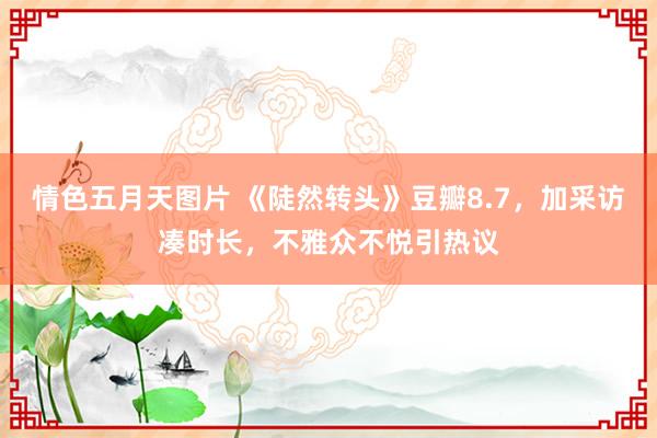 情色五月天图片 《陡然转头》豆瓣8.7，加采访凑时长，不雅众不悦引热议