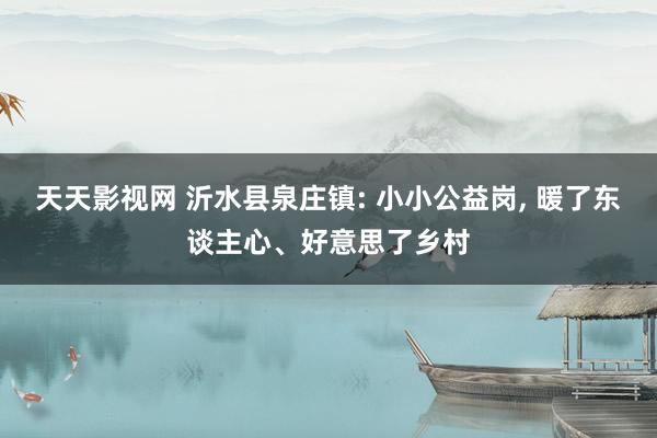 天天影视网 沂水县泉庄镇: 小小公益岗， 暖了东谈主心、好意思了乡村