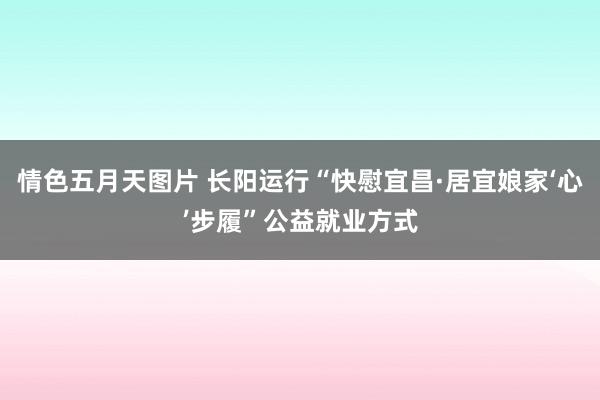 情色五月天图片 长阳运行“快慰宜昌·居宜娘家‘心’步履”公益就业方式