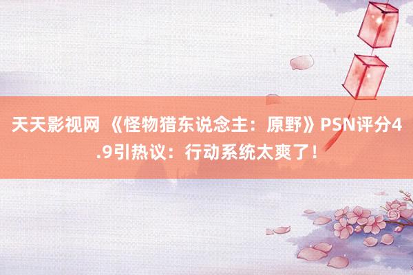 天天影视网 《怪物猎东说念主：原野》PSN评分4.9引热议：行动系统太爽了！