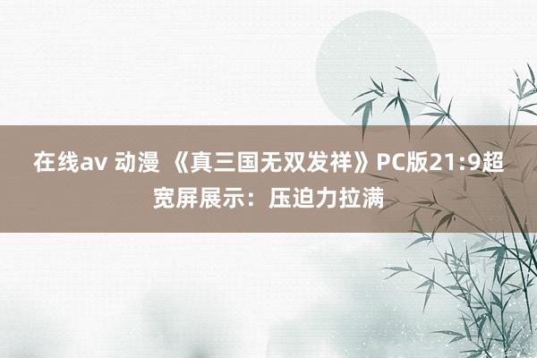 在线av 动漫 《真三国无双发祥》PC版21:9超宽屏展示：压迫力拉满